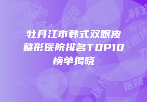 牡丹江市韩式双眼皮整形医院排名TOP10榜单揭晓