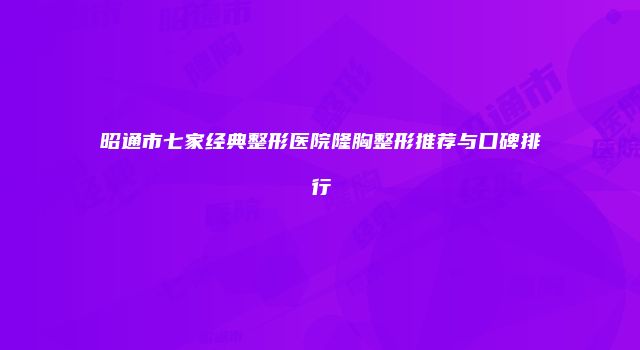 昭通市七家经典整形医院隆胸整形推荐与口碑排行