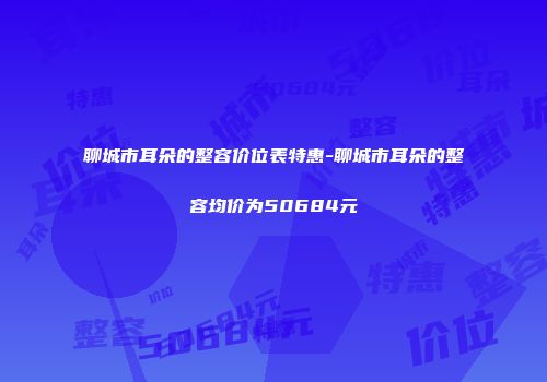 聊城市耳朵的整容价位表特惠-聊城市耳朵的整容均价为50684元