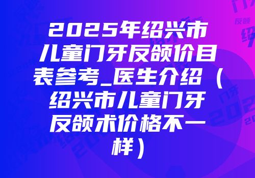 2025年绍兴市儿童门牙反颌价目表参考_医生介绍（绍兴市儿童门牙反颌术价格不一样）