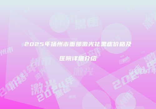 2025年扬州市面部激光祛黑痣价格及医院详细介绍