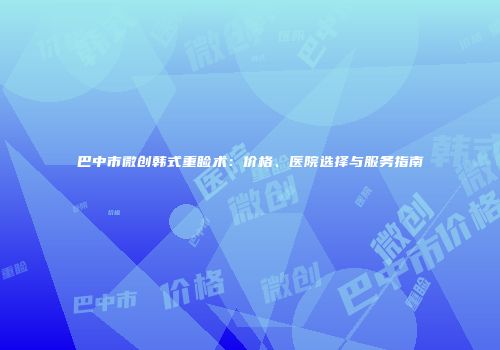 巴中市微创韩式重睑术：价格、医院选择与服务指南