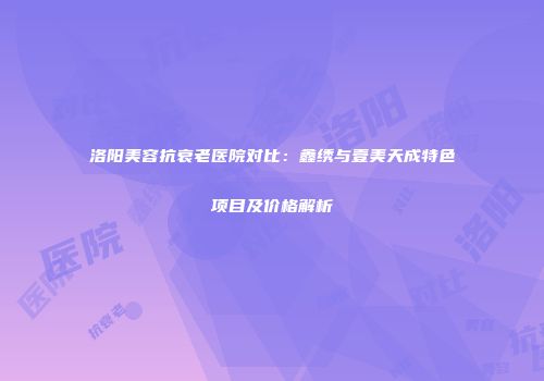 洛阳美容抗衰老医院对比：鑫绣与壹美天成特色项目及价格解析
