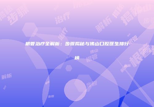 根管治疗全解析：步骤揭秘与佛山口腔医生排行榜