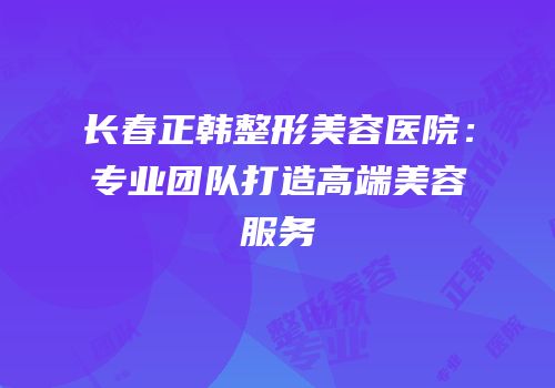 长春正韩整形美容医院：专业团队打造高端美容服务