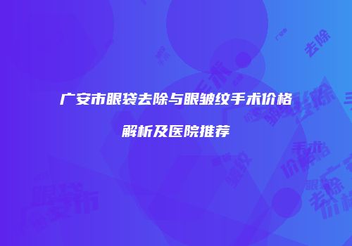 广安市眼袋去除与眼皱纹手术价格解析及医院推荐