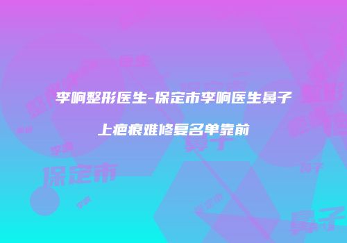 李响整形医生-保定市李响医生鼻子上疤痕难修复名单靠前