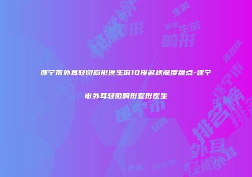 遂宁市外耳轻微畸形医生前10排名榜深度盘点-遂宁市外耳轻微畸形整形医生