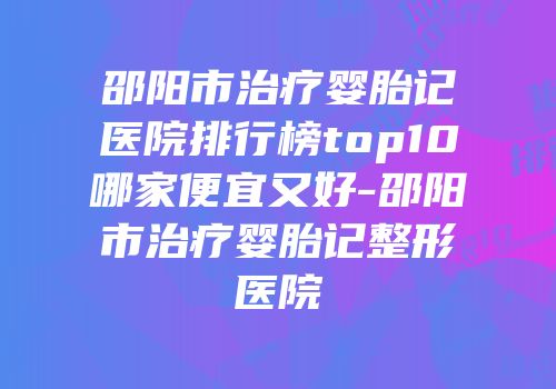 邵阳市治疗婴胎记医院排行榜top10哪家便宜又好-邵阳市治疗婴胎记整形医院