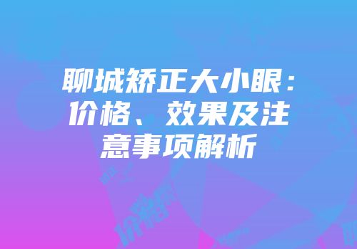 聊城矫正大小眼：价格、效果及注意事项解析