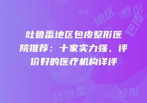 吐鲁番地区包皮整形医院推荐：十家实力强、评价好的医疗机构详评