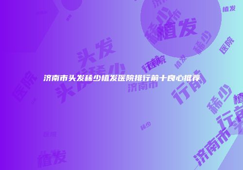 济南市头发稀少植发医院排行前十良心推荐