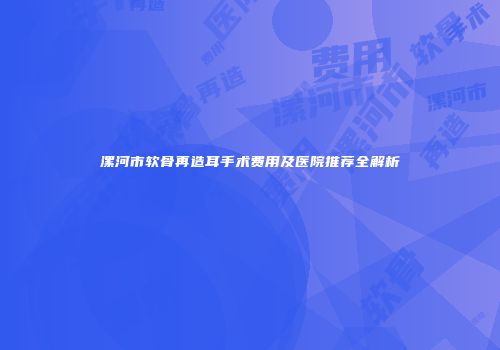 漯河市软骨再造耳手术费用及医院推荐全解析