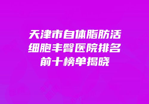 天津市自体脂肪活细胞丰臀医院排名前十榜单揭晓