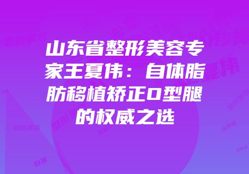 山东省整形美容专家王夏伟：自体脂肪移植矫正O型腿的权威之选