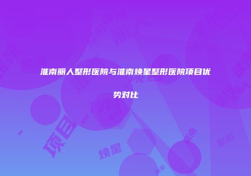 淮南丽人整形医院与淮南焕星整形医院项目优势对比