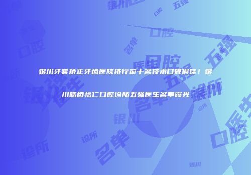 银川牙套矫正牙齿医院排行前十名技术口碑俱佳！银川皓齿怡仁口腔诊所五强医生名单曝光