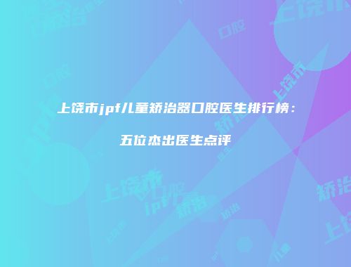 上饶市jpf儿童矫治器口腔医生排行榜：五位杰出医生点评