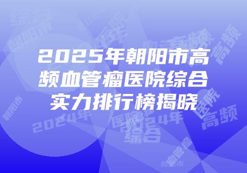 2025年朝阳市高频血管瘤医院综合实力排行榜揭晓