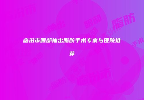 临汾市眼部抽出脂肪手术专家与医院推荐