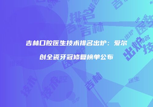 吉林口腔医生技术排名出炉：爱尔创全瓷牙冠修复榜单公布