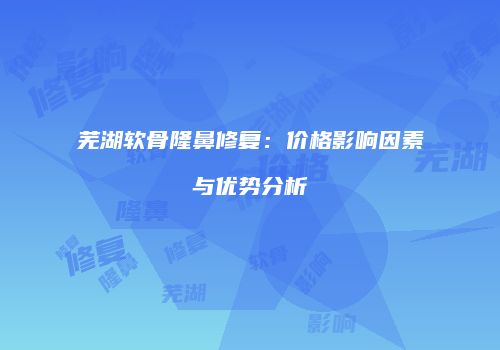 芜湖软骨隆鼻修复：价格影响因素与优势分析