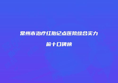 常州市治疗红胎记点医院综合实力前十口碑榜