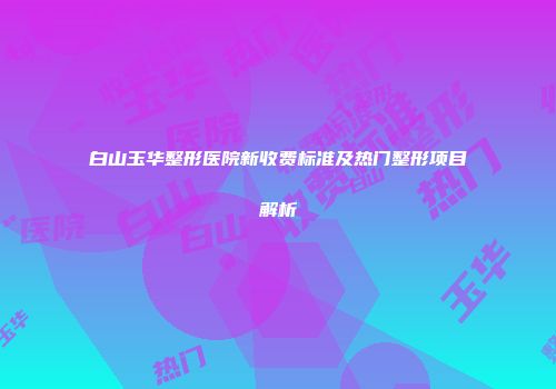 白山玉华整形医院新收费标准及热门整形项目解析