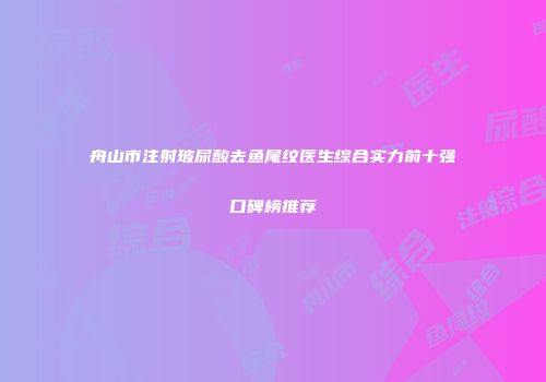 舟山市注射玻尿酸去鱼尾纹医生综合实力前十强口碑榜推荐