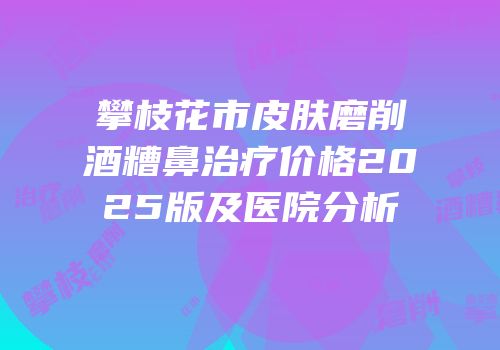 攀枝花市皮肤磨削酒糟鼻治疗价格2025版及医院分析