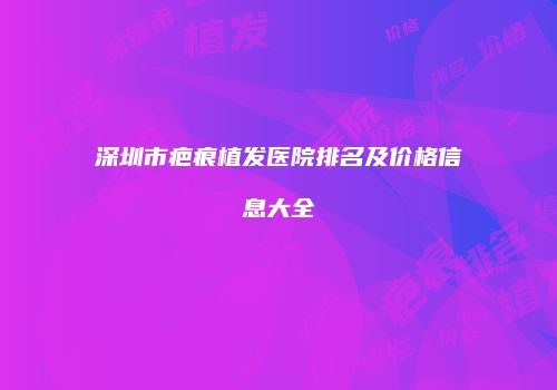 深圳市疤痕植发医院排名及价格信息大全