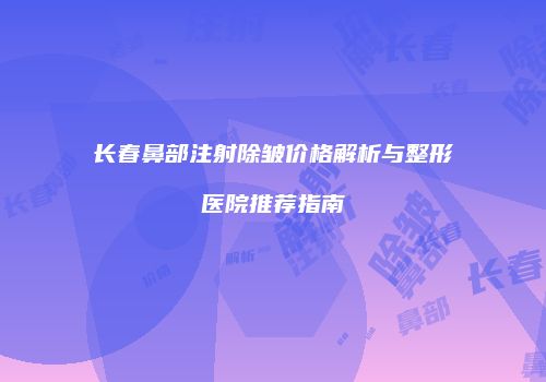 长春鼻部注射除皱价格解析与整形医院推荐指南
