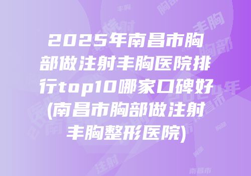 2025年南昌市胸部做注射丰胸医院排行top10哪家口碑好(南昌市胸部做注射丰胸整形医院)