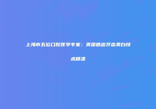 上海市五位口腔医学专家：美国皓齿牙齿美白技术精湛