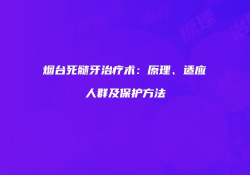 烟台死髓牙治疗术：原理、适应人群及保护方法
