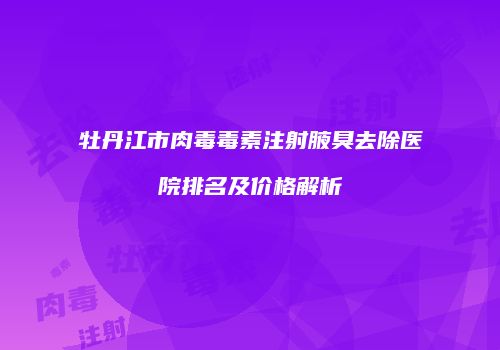 牡丹江市肉毒毒素注射腋臭去除医院排名及价格解析