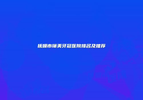 抚顺市镶美牙冠医院排名及推荐