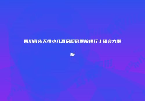 四川省先天性小儿耳朵畸形医院排行十强实力解析