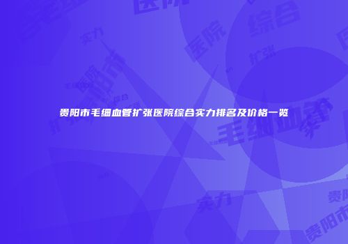 贵阳市毛细血管扩张医院综合实力排名及价格一览