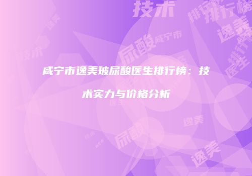 咸宁市逸美玻尿酸医生排行榜：技术实力与价格分析