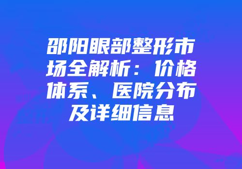 邵阳眼部整形市场全解析：价格体系、医院分布及详细信息