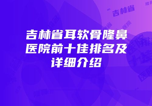 吉林省耳软骨隆鼻医院前十佳排名及详细介绍