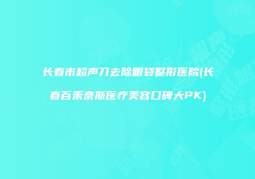 长春市超声刀去除眼袋整形医院(长春百禾奈斯医疗美容口碑大PK)