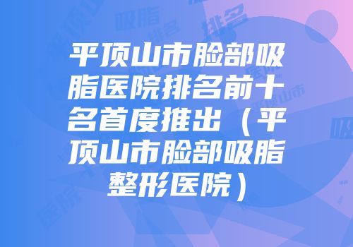 平顶山市脸部吸脂医院排名前十名首度推出（平顶山市脸部吸脂整形医院）