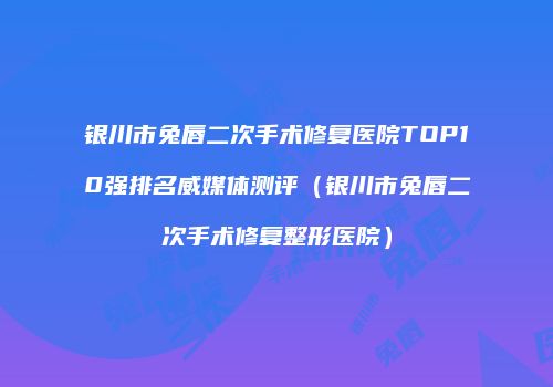 银川市兔唇二次手术修复医院TOP10强排名威媒体测评（银川市兔唇二次手术修复整形医院）