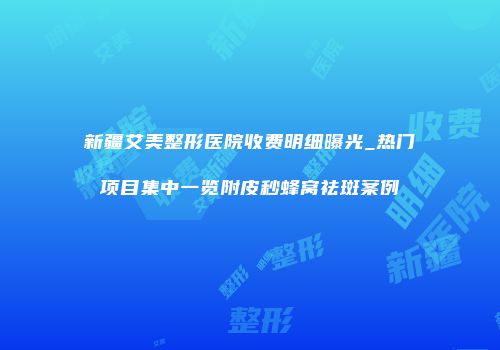 新疆艾美整形医院收费明细曝光_热门项目集中一览附皮秒蜂窝祛斑案例