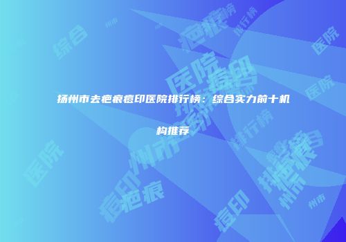 扬州市去疤痕痘印医院排行榜：综合实力前十机构推荐