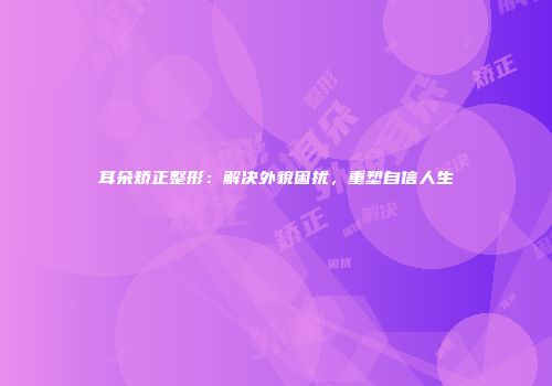 耳朵矫正整形：解决外貌困扰，重塑自信人生