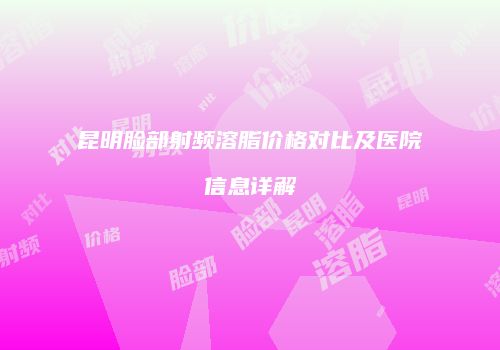 昆明脸部射频溶脂价格对比及医院信息详解