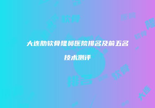 大连肋软骨隆鼻医院排名及前五名技术测评